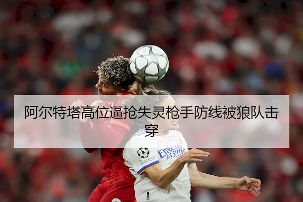阿尔特塔高位逼抢失灵枪手防线被狼队击穿
