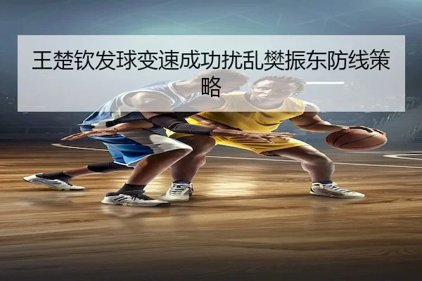 王楚钦发球变速成功扰乱樊振东防线策略