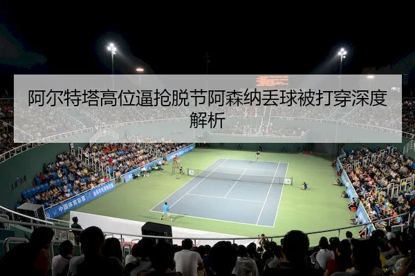 阿尔特塔高位逼抢脱节阿森纳丢球被打穿深度解析